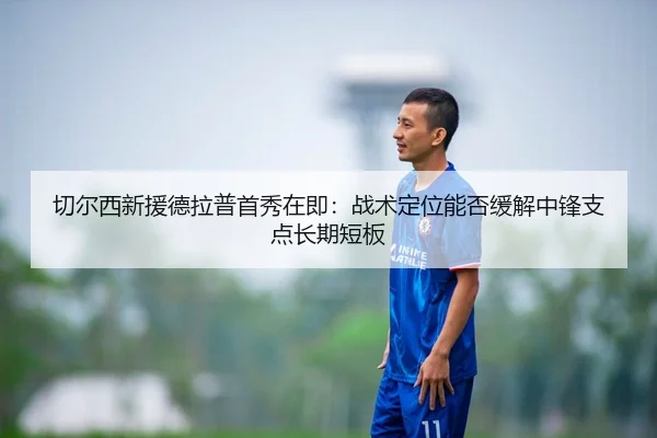 切尔西新援德拉普首秀在即：战术定位能否缓解中锋支点长期短板
